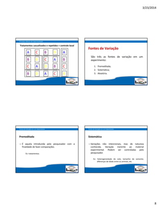 3/23/2014
8
Princípios Básicos da Experimentação
Tratamentos casualizados e repetidos + controle local
A
A
A
A
A
B
B
B
B
C
C
C
C
CD
D
D
D
D
B
Fontes de Variação
São três as fontes de variação em um
experimento:
1. Premeditada;
2. Sistemática;
3. Aleatória.
Premeditada
– É aquela introduzida pelo pesquisador com a
finalidade de fazer comparações.
Ex: tratamentos.
Fontes de Variação em um Experimento
Sistemática
– Variações não intencionais, mas de natureza
conhecida. Variação inerente ao material
experimental. Podem ser controladas pelo
pesquisador.
Ex: heterogeneidade do solo, tamanho de semente,
diferenças de idade entre os animais, etc.
Fontes de Variação em um Experimento
 