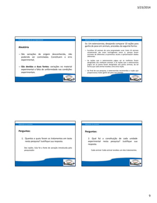3/23/2014
9
Aleatória
– São variações de origem desconhecida, não
podendo ser controladas. Constituem o erro
experimental;
– São devidas a duas fontes: variações no material
experimental e falta de uniformidade nas condições
experimentais.
Fontes de Variação em um Experimento
Ex: Um extensionista, desejando comparar 10 rações para
ganho de peso em animais, procedeu da seguinte forma:
– Escolheu 10 animais de uma propriedade rural. Estes 10 animais
visivelmente não eram homogêneos entre si, porque foram
oriundos de diferentes cruzamentos raciais e apresentavam idades
diferentes.
– As rações que o extensionista julgou ser as melhores foram
designadas aos melhores animais, e as rações que o extensionista
julgou ser as piores foram designadas aos piores animais, de tal
forma que cada animal recebeu uma única ração.
– Ao final de sua pesquisa, o extensionista recomendou a ração que
proporcionou maior ganho de peso nos animais.
Aplicando os conceitos
Perguntas:
1. Quantos e quais foram os tratamentos em teste
nesta pesquisa? Justifique sua resposta.
Dez rações. Esta foi a fonte de variação introduzida pelo
pesquisador.
Aplicando os conceitos
Perguntas:
2. Qual foi a cons tuição de cada unidade
experimental nesta pesquisa? Justifique sua
resposta.
Cada animal. Cada animal recebeu um dos tratamentos.
Aplicando os conceitos
 