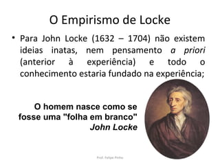 O Empirismo de Locke
• Para John Locke (1632 – 1704) não existem
ideias inatas, nem pensamento a priori
(anterior à experiência) e todo o
conhecimento estaria fundado na experiência;
O homem nasce como se
fosse uma "folha em branco"
John Locke
Prof. Felipe Pinho
 