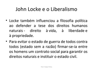 John Locke e o Liberalismo
• Locke também influenciou a filosofia política
ao defender a tese dos direitos humanos
naturais - direito à vida, à liberdade e
à propriedade.
• Para evitar o estado de guerra de todos contra
todos (estado sem a razão) firmar-se-ia entre
os homens um contrato social para garantir os
direitos naturais e instituir o estado civil.
Prof. Felipe Pinho
 