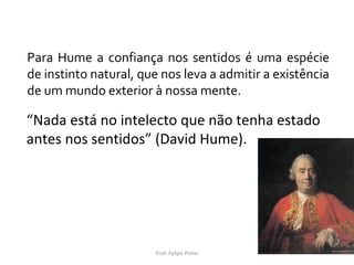 “Nada está no intelecto que não tenha estado
antes nos sentidos” (David Hume).
Prof. Felipe Pinho
Para Hume a confiança nos sentidos é uma espécie
de instinto natural, que nos leva a admitir a existência
de um mundo exterior à nossa mente.
 
