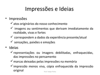 Impressões e Ideias
• Impressões
atos originários do nosso conhecimento
 imagens ou sentimentos que derivam imediatamente da
realidade, vivas e fortes
 correspondem a dados da experiência presente/atual
 sensações, paixões e emoções
• Ideias
representações ou imagens debilitadas, enfraquecidas,
das impressões no pensamento
marcas deixadas pelas impressões na memória
impressão menos viva, cópia enfraquecida da impressão
original Prof. Felipe Pinho
 