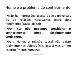 Hume e o problema do conhecimento
•Não há impressões acerca de leis universais
ou de relações necessárias entre dois
fenômenos (causalidade);
•Por isso não podemos considerar o
conhecimento como absolutamente
verdadeiro.
•Para Hume, a relação causal não existe
realmente nos objetos (nas coisas) mas sim no
espírito (mente humana).
Prof. Felipe Pinho
 