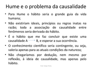 Hume e o problema da causalidade
• Para Hume o hábito seria o grande guia da vida
humana;
• Não existiriam ideais, princípios ou regras inatas na
razão; toda a associação de causalidade entre
fenômenos seria derivada do hábito.
• É o hábito que me faz concluir que existe uma
causalidade A B, e esperar a sua ocorrência.
• O conhecimento científico seria contingente, ou seja,
valeria apenas para as atuais condições da natureza;
• Não chegaríamos por dedução, nem mesmo por
reflexão, à ideia de causalidade, mas apenas pelo
hábito.
Prof. Felipe Pinho
 