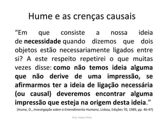 Hume e as crenças causais
“Em que consiste a nossa ideia
de necessidade quando dizemos que dois
objetos estão necessariamente ligados entre
si? A este respeito repetirei o que muitas
vezes disse: como não temos ideia alguma
que não derive de uma impressão, se
afirmarmos ter a ideia de ligação necessária
(ou causal) deveremos encontrar alguma
impressão que esteja na origem desta ideia.”
(Hume, D., Investigação sobre o Entendimento Humano, Lisboa, Edições 70, 1989, pp. 46-47)
Prof. Felipe Pinho
 
