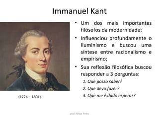 Immanuel Kant
• Um dos mais importantes
filósofos da modernidade;
• Influenciou profundamente o
Iluminismo e buscou uma
síntese entre racionalismo e
empirismo;
• Sua reflexão filosófica buscou
responder a 3 perguntas:
1. Que posso saber?
2. Que devo fazer?
3. Que me é dado esperar?
prof. Felipe Pinho
(1724 – 1804)
 