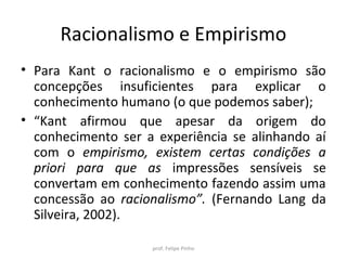Racionalismo e Empirismo
• Para Kant o racionalismo e o empirismo são
concepções insuficientes para explicar o
conhecimento humano (o que podemos saber);
• “Kant afirmou que apesar da origem do
conhecimento ser a experiência se alinhando aí
com o empirismo, existem certas condições a
priori para que as impressões sensíveis se
convertam em conhecimento fazendo assim uma
concessão ao racionalismo”. (Fernando Lang da
Silveira, 2002).
prof. Felipe Pinho
 