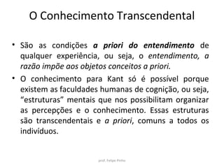 O Conhecimento Transcendental
• São as condições a priori do entendimento de
qualquer experiência, ou seja, o entendimento, a
razão impõe aos objetos conceitos a priori.
• O conhecimento para Kant só é possível porque
existem as faculdades humanas de cognição, ou seja,
“estruturas” mentais que nos possibilitam organizar
as percepções e o conhecimento. Essas estruturas
são transcendentais e a priori, comuns a todos os
indivíduos.
prof. Felipe Pinho
 