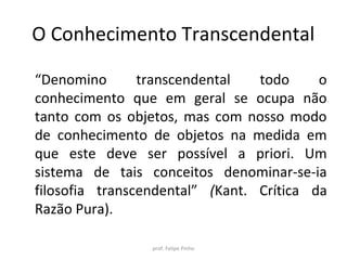 O Conhecimento Transcendental
“Denomino transcendental todo o
conhecimento que em geral se ocupa não
tanto com os objetos, mas com nosso modo
de conhecimento de objetos na medida em
que este deve ser possível a priori. Um
sistema de tais conceitos denominar-se-ia
filosofia transcendental” (Kant. Crítica da
Razão Pura).
prof. Felipe Pinho
 