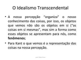 O Idealismo Transcendental
• A nossa percepção “organiza” o nosso
conhecimento das coisas, por isso, os objetos
que vemos não são os objetos em si (“as
coisas em si mesmas”, mas sim a forma como
esses objetos se apresentam para nós, como
fenômenos;
• Para Kant o que vemos é a representação das
coisas na nossa percepção.
prof. Felipe Pinho
 