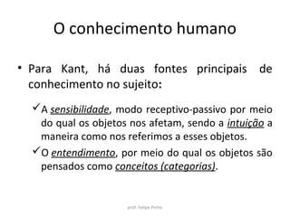 O conhecimento humano
• Para Kant, há duas fontes principais de
conhecimento no sujeito:
A sensibilidade, modo receptivo-passivo por meio
do qual os objetos nos afetam, sendo a intuição a
maneira como nos referimos a esses objetos.
O entendimento, por meio do qual os objetos são
pensados como conceitos (categorias).
prof. Felipe Pinho
 