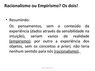 • Resumindo:
Os pensamentos, sem o conteúdo da
experiência (dados através da sensibilidade na
intuição), seriam vazios de realidade
(empirismo); por outro a experiência dos
objetos, sem os conceitos a priori, não teria
nenhum sentido para nós (racionalismo).
prof. Felipe Pinho
Racionalismo ou Empirismo? Os dois!
 