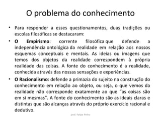 O problema do conhecimento
• Para responder a esses questionamentos, duas tradições ou
escolas filosóficas se destacaram:
• O Empirismo: corrente filosófica que defende a
independência ontológica da realidade em relação aos nossos
esquemas conceptuais e mentais. As ideias ou imagens que
temos dos objetos da realidade correspondem à própria
realidade das coisas. A fonte do conhecimento é a realidade,
conhecida através das nossas sensações e experiências.
• O Racionalismo: defende a primazia do sujeito na construção do
conhecimento em relação ao objeto, ou seja, o que vemos da
realidade não corresponde exatamente ao que “as coisas são
em si mesmas”. A fonte do conhecimento são as ideais claras e
distintas que são alcanças através do próprio exercício racional e
dedutivo.
prof. Felipe Pinho
 