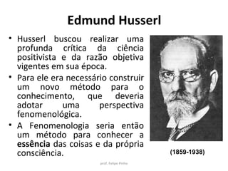 Edmund Husserl
• Husserl buscou realizar uma
profunda crítica da ciência
positivista e da razão objetiva
vigentes em sua época.
• Para ele era necessário construir
um novo método para o
conhecimento, que deveria
adotar uma perspectiva
fenomenológica.
• A Fenomenologia seria então
um método para conhecer a
essência das coisas e da própria
consciência.
prof. Felipe Pinho
(1859-1938)
 
