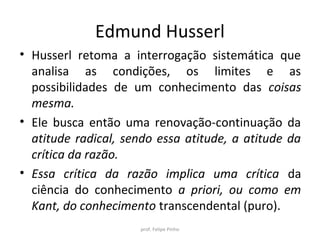 Edmund Husserl
• Husserl retoma a interrogação sistemática que
analisa as condições, os limites e as
possibilidades de um conhecimento das coisas
mesma.
• Ele busca então uma renovação-continuação da
atitude radical, sendo essa atitude, a atitude da
crítica da razão.
• Essa crítica da razão implica uma crítica da
ciência do conhecimento a priori, ou como em
Kant, do conhecimento transcendental (puro).
prof. Felipe Pinho
 