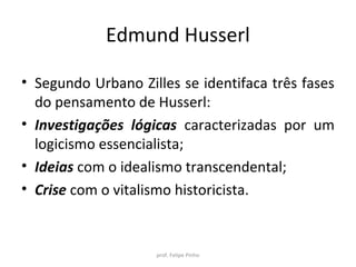 Edmund Husserl
• Segundo Urbano Zilles se identifaca três fases
do pensamento de Husserl:
• Investigações lógicas caracterizadas por um
logicismo essencialista;
• Ideias com o idealismo transcendental;
• Crise com o vitalismo historicista.
prof. Felipe Pinho
 