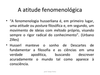 A atitude fenomenológica
• “A fenomenologia husserliana é, em primeiro lugar,
uma atitude ou postura filosófica e, em segundo, um
movimento de ideias com método próprio, visando
sempre o rigor radical do conhecimento”. (Urbano
Zilles)
• Husserl manteve o sonho de Descartes de
fundamentar a filosofia e as ciências em uma
verdade apodítica, buscando descrever
acuradamente o mundo tal como aparece à
consciência.
prof. Felipe Pinho
 