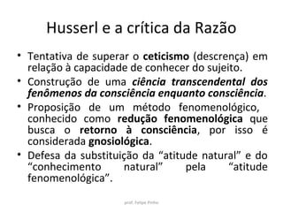 Husserl e a crítica da Razão
• Tentativa de superar o ceticismo (descrença) em
relação à capacidade de conhecer do sujeito.
• Construção de uma ciência transcendental dos
fenômenos da consciência enquanto consciência.
• Proposição de um método fenomenológico,
conhecido como redução fenomenológica que
busca o retorno à consciência, por isso é
considerada gnosiológica.
• Defesa da substituição da “atitude natural” e do
“conhecimento natural” pela “atitude
fenomenológica”.
prof. Felipe Pinho
 