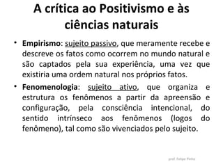 A crítica ao Positivismo e às
ciências naturais
• Empirismo: sujeito passivo, que meramente recebe e
descreve os fatos como ocorrem no mundo natural e
são captados pela sua experiência, uma vez que
existiria uma ordem natural nos próprios fatos.
• Fenomenologia: sujeito ativo, que organiza e
estrutura os fenômenos a partir da apreensão e
configuração, pela consciência intencional, do
sentido intrínseco aos fenômenos (logos do
fenômeno), tal como são vivenciados pelo sujeito.
prof. Felipe Pinho
 