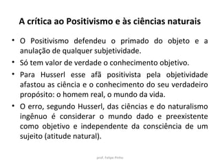A crítica ao Positivismo e às ciências naturais
• O Positivismo defendeu o primado do objeto e a
anulação de qualquer subjetividade.
• Só tem valor de verdade o conhecimento objetivo.
• Para Husserl esse afã positivista pela objetividade
afastou as ciência e o conhecimento do seu verdadeiro
propósito: o homem real, o mundo da vida.
• O erro, segundo Husserl, das ciências e do naturalismo
ingênuo é considerar o mundo dado e preexistente
como objetivo e independente da consciência de um
sujeito (atitude natural).
prof. Felipe Pinho
 