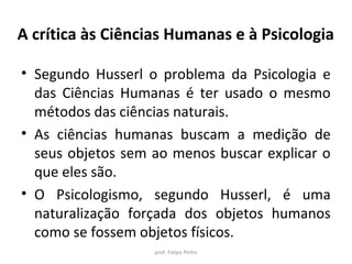 A crítica às Ciências Humanas e à Psicologia
• Segundo Husserl o problema da Psicologia e
das Ciências Humanas é ter usado o mesmo
métodos das ciências naturais.
• As ciências humanas buscam a medição de
seus objetos sem ao menos buscar explicar o
que eles são.
• O Psicologismo, segundo Husserl, é uma
naturalização forçada dos objetos humanos
como se fossem objetos físicos.
prof. Felipe Pinho
 