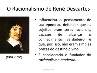 O Racionalismo de René Descartes
• Influenciou o pensamento de
sua época ao defender que os
sujeitos eram seres racionais,
capazes de alcançar o
conhecimento verdadeiro e
que, por isso, não eram simples
prezas do destino divino.
• É considerado o fundador do
racionalismo moderno.
Prof. Felipe Pinho
(1596 - 1650)
 