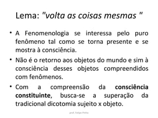 Lema: "volta as coisas mesmas "
• A Fenomenologia se interessa pelo puro
fenômeno tal como se torna presente e se
mostra à consciência.
• Não é o retorno aos objetos do mundo e sim à
consciência desses objetos compreendidos
como fenômenos.
• Com a compreensão da consciência
constituinte, busca-se a superação da
tradicional dicotomia sujeito x objeto.
prof. Felipe Pinho
 