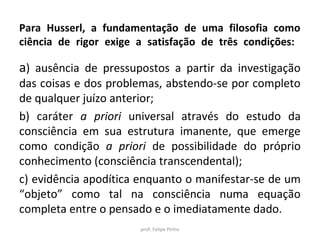 Para Husserl, a fundamentação de uma filosofia como
ciência de rigor exige a satisfação de três condições:
a) ausência de pressupostos a partir da investigação
das coisas e dos problemas, abstendo-se por completo
de qualquer juízo anterior;
b) caráter a priori universal através do estudo da
consciência em sua estrutura imanente, que emerge
como condição a priori de possibilidade do próprio
conhecimento (consciência transcendental);
c) evidência apodítica enquanto o manifestar-se de um
“objeto” como tal na consciência numa equação
completa entre o pensado e o imediatamente dado.
prof. Felipe Pinho
 