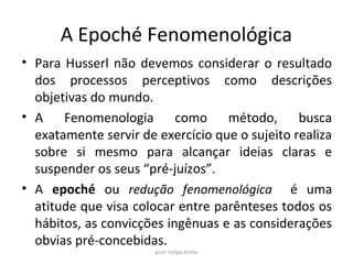 A Epoché Fenomenológica
• Para Husserl não devemos considerar o resultado
dos processos perceptivos como descrições
objetivas do mundo.
• A Fenomenologia como método, busca
exatamente servir de exercício que o sujeito realiza
sobre si mesmo para alcançar ideias claras e
suspender os seus “pré-juízos”.
• A epoché é uma atitude que visa colocar entre
parênteses todos os hábitos, as convicções
ingênuas e as considerações obvias pré-
concebidas.
prof. Felipe Pinho
 