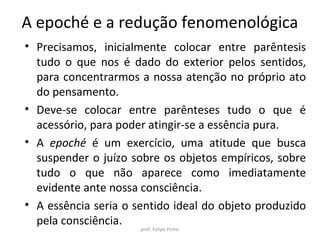 • Precisamos, inicialmente colocar entre parêntesis
tudo o que nos é dado do exterior pelos sentidos,
para concentrarmos a nossa atenção no próprio ato
do pensamento.
• Deve-se colocar entre parênteses tudo o que é
acessório, para poder atingir-se a essência pura.
• A epoché é um exercício, uma atitude que busca
suspender o juízo sobre os objetos empíricos, sobre
tudo o que não aparece como imediatamente
evidente ante nossa consciência.
• A essência seria o sentido ideal do objeto produzido
pela consciência.
prof. Felipe Pinho
A epoché e a redução fenomenológica
 