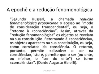 “Segundo Husserl, a chamada redução
fenomenológica proporciona o acesso ao “modo
de consideração transcendental”, ou seja, o
“retorno à «consciência»”. Assim, através da
“redução fenomenológica” os objetos se revelam
na sua constituição. Retornando à «consciência»,
os objetos aparecem na sua constituição, ou seja,
como correlatos da consciência. O retorno,
portanto, permite «dissolver o ser na
consciência», isto é, permite que o ser (ou ente,
ou melhor, o “ser do ente”) se torne
«consciência»”. (Dante Augusto Galeffi).
prof. Felipe Pinho
A epoché e a redução fenomenológica
 