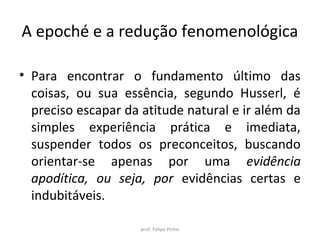 A epoché e a redução fenomenológica
• Para encontrar o fundamento último das
coisas, ou sua essência, segundo Husserl, é
preciso escapar da atitude natural e ir além da
simples experiência prática e imediata,
suspender todos os preconceitos, buscando
orientar-se apenas por uma evidência
apodítica, ou seja, por evidências certas e
indubitáveis.
prof. Felipe Pinho
 