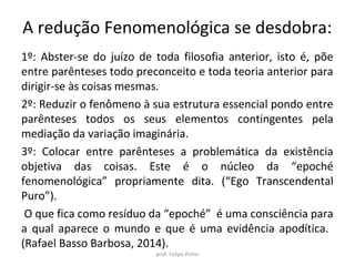 A redução Fenomenológica se desdobra:
1º: Abster-se do juízo de toda filosofia anterior, isto é, põe
entre parênteses todo preconceito e toda teoria anterior para
dirigir-se às coisas mesmas.
2º: Reduzir o fenômeno à sua estrutura essencial pondo entre
parênteses todos os seus elementos contingentes pela
mediação da variação imaginária.
3º: Colocar entre parênteses a problemática da existência
objetiva das coisas. Este é o núcleo da “epoché
fenomenológica” propriamente dita. (“Ego Transcendental
Puro”).
O que fica como resíduo da “epoché” é uma consciência para
a qual aparece o mundo e que é uma evidência apodítica.
(Rafael Basso Barbosa, 2014).
prof. Felipe Pinho
 