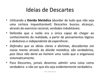 Ideias de Descartes
• Utilizando a Dúvida Metódica (duvidar de tudo que não seja
uma certeza inquestionável) Descartes buscou alcançar,
através do exercício racional, verdades indubitáveis.
• Defendia que a razão era a única capaz de chegar ao
conhecimento da realidade, a partir de pensamentos lógicos
e dedutivos e independente da experiência .
• Defendeu que as ideias claras e distintas, descobertas em
nossa mente através da dúvida metódica, são verdadeiras,
pois Deus não daria ao homem uma razão que o enganasse
sistematicamente.
• Para Descartes, jamais devemos admitir uma coisa como
verdadeira a não ser que ela seja evidentemente verdadeira.
Prof. Felipe Pinho
 