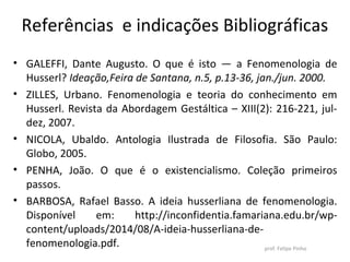 Referências e indicações Bibliográficas
• GALEFFI, Dante Augusto. O que é isto — a Fenomenologia de
Husserl? Ideação,Feira de Santana, n.5, p.13-36, jan./jun. 2000.
• ZILLES, Urbano. Fenomenologia e teoria do conhecimento em
Husserl. Revista da Abordagem Gestáltica – XIII(2): 216-221, jul-
dez, 2007.
• NICOLA, Ubaldo. Antologia Ilustrada de Filosofia. São Paulo:
Globo, 2005.
• PENHA, João. O que é o existencialismo. Coleção primeiros
passos.
• BARBOSA, Rafael Basso. A ideia husserliana de fenomenologia.
Disponível em: http://inconfidentia.famariana.edu.br/wp-
content/uploads/2014/08/A-ideia-husserliana-de-
fenomenologia.pdf. prof. Felipe Pinho
 