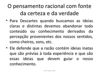 O pensamento racional com fonte
da certeza e da verdade
• Para Descartes quando buscamos as ideias
claras e distintas devemos abandonar todo
conteúdo ou conhecimento derivados da
percepção provenientes dos nossos sentidos,
como cheiros, sons, etc.
• Ele defende que a razão contém ideias inatas
que são prévias à toda experiência e que são
essas ideias que devem guiar o nosso
conhecimento.
Prof. Felipe Pinho
 