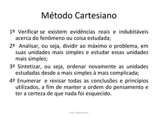 Método Cartesiano
1º Verificar se existem evidências reais e indubitáveis
acerca do fenômeno ou coisa estudada;
2º Analisar, ou seja, dividir ao máximo o problema, em
suas unidades mais simples e estudar essas unidades
mais simples;
3º Sintetizar, ou seja, ordenar novamente as unidades
estudadas desde a mais simples à mais complicada;
4º Enumerar e revisar todas as conclusões e princípios
utilizados, a fim de manter a ordem do pensamento e
ter a certeza de que nada foi esquecido.
Prof. Felipe Pinho
 