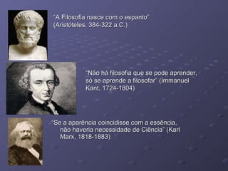 “ Se a aparência coincidisse com a essência, não haveria necessidade de Ciência” (Karl Marx, 1818-1883) “ A Filosofia nasce com o espanto” (Aristóteles, 384-322 a.C.) “ Não há filosofia que se pode aprender, só se aprende a filosofar” (Immanuel Kant, 1724-1804) 