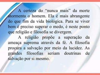 A certeza do “nunca mais” da morte atormenta o homem. Ela é mais abrangente do que fim da vida biológica. Para se viver bem é preciso superar o medo, é neste ponto que religião e filosofia se divergem. A religião propõe a superação da ameaça suprema através da fé. A filosofia procura a salvação por meio da lucidez. As grandes filosofias seriam doutrinas de salvação por si mesmo. 