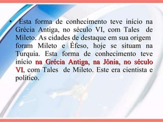 Esta forma de conhecimento teve início na Grécia Antiga, no século VI, com Tales  de Mileto. As cidades de destaque em sua origem  foram Mileto e Éfeso, hoje se situam na Turquia. Esta forma de conhecimento teve início  na Grécia Antiga, na Jônia, no século VI , com Tales  de Mileto. Este era cientista e político.  