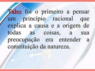 Tales   foi o primeiro a pensar um princípio racional que explica a causa e a origem de todas as coisas, a sua preocupação era entender a constituição da natureza. 