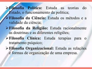 Filosofia Política:  Estuda as teorias do Estado, o funcionamento da política; Filosofia da Ciência:  Estuda os métodos e a validade da ciência; Filosofia da Religião:  Estuda racionalmente as doutrinas e as diferentes religiões; Filosofia Clínica:  Estuda terapias para o tratamento psíquico; Filosofia Organizacional:  Estuda as relações e formas de organização de uma empresa. 