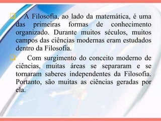 A Filosofia, ao lado da matemática, é uma das primeiras formas de conhecimento organizado. Durante muitos séculos, muitos campos das ciências modernas eram estudados dentro da Filosofia. Com surgimento do conceito moderno de ciências, muitas áreas se separaram e se tornaram saberes independentes da Filosofia. Portanto, são muitas as ciências geradas por ela. 