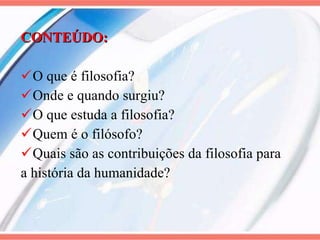 CONTEÚDO: O que é filosofia? Onde e quando surgiu? O que estuda a filosofia? Quem é o filósofo? Quais são as contribuições da filosofia para a história da humanidade? 