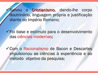 Salvou o  Cristianismo , dando-lhe corpo doutrinário, linguagem própria e justificação diante do Império Romano; Foi base e estímulo para o desenvolvimento das  ciências modernas ; Com o  Racionalismo  de Bacon e Descartes impulsionou as ciências à experiência e ao método  objetivo da pesquisa; 