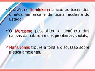 Através do  Iluminismo  lançou as bases dos direitos humanos e da teoria moderna do Estado; O  Marxismo  possibilitou a denúncia das causas da pobreza e dos problemas sociais; Hans Jonas  trouxe à tona a discussão sobre a ética ambiental. 
