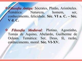 Filosofia Antiga:  Sócrates, Platão, Aristóteles. Temática: Natureza, homem, ser, conhecimento, felicidade.  Séc. VI a. C. – Séc. V d. C. Filosofia Medieval:  Plotino, Agostinho, Tomás de Aquino, Abelardo, Guilherme de Ockam. Temática: Ser, Deus, fé, razão, conhecimento, moral.  Séc. VI-XV. 