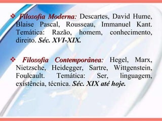 Filosofia Moderna:  Descartes, David Hume, Blaise Pascal, Rousseau, Immanuel Kant. Temática: Razão, homem, conhecimento, direito.  Séc. XVI-XIX.  Filosofia Contemporânea:  Hegel, Marx, Nietzsche, Heidegger, Sartre, Wittgenstein, Foulcault. Temática: Ser, linguagem, existência, técnica.  Séc. XIX até hoje. 