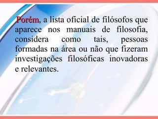 Porém , a lista oficial de filósofos que aparece nos manuais de filosofia, considera como tais, pessoas formadas na área ou não que fizeram investigações filosóficas inovadoras e relevantes . 
