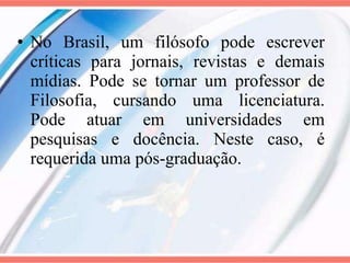 No Brasil, um filósofo pode escrever críticas para jornais, revistas e demais mídias. Pode se tornar um professor de Filosofia, cursando uma licenciatura. Pode atuar em universidades em pesquisas e docência. Neste caso, é requerida uma pós-graduação. 